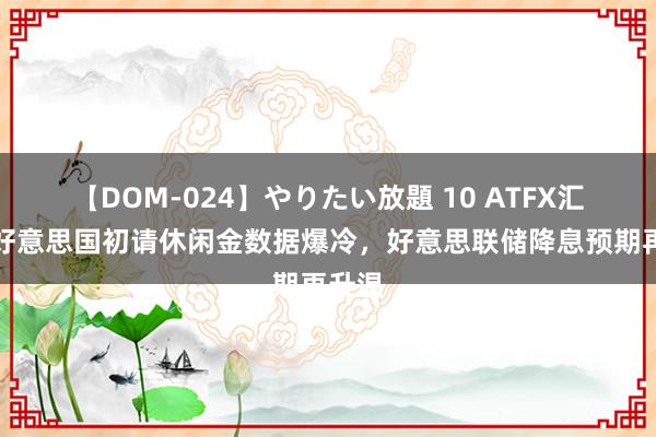 【DOM-024】やりたい放題 10 ATFX汇市：好意思国初请休闲金数据爆冷，好意思联储降息预期再升温