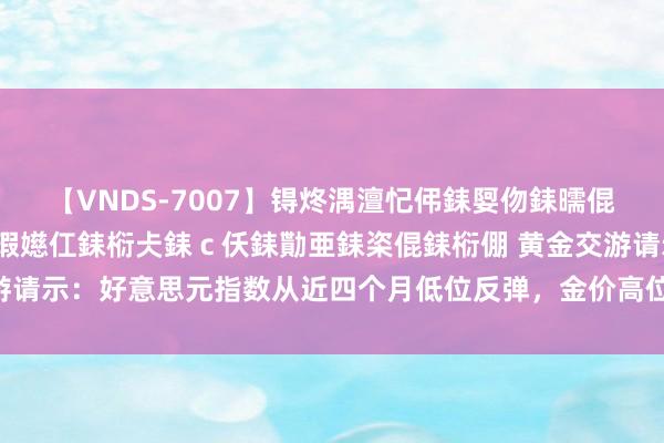 【VNDS-7007】锝炵湡澶忋伄銇娿伆銇曘倱锝?鐔熷コ銇犮仯銇﹁倢瑕嬨仜銇椼仧銇ｃ仸銇勩亜銇栥倱銇椼倗 黄金交游请示：好意思元指数从近四个月低位反弹，金价高位回落，这是见顶了吗？