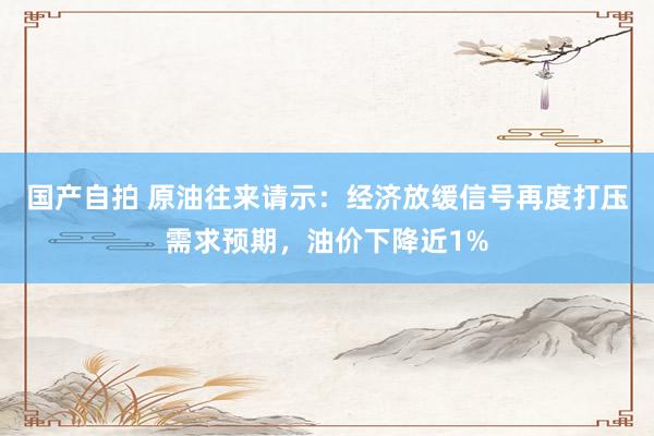 国产自拍 原油往来请示：经济放缓信号再度打压需求预期，油价下降近1%