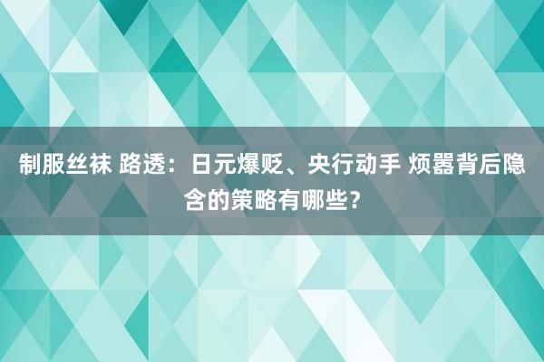 制服丝袜 路透：日元爆贬、央行动手 烦嚣背后隐含的策略有哪些？