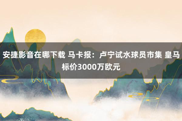 安捷影音在哪下载 马卡报：卢宁试水球员市集 皇马标价3000万欧元