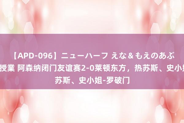 【APD-096】ニューハーフ えな＆もえのあぶない課外授業 阿森纳闭门友谊赛2-0莱顿东方，热苏斯、史小姐-罗破门