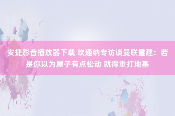 安捷影音播放器下载 坎通纳专访谈曼联重建：若是你以为屋子有点松动 就得重打地基