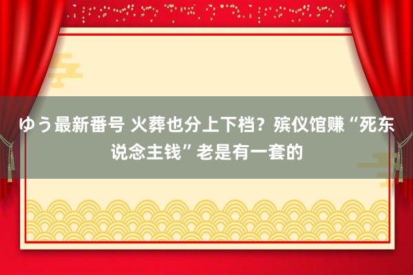 ゆう最新番号 火葬也分上下档？殡仪馆赚“死东说念主钱”老是有一套的