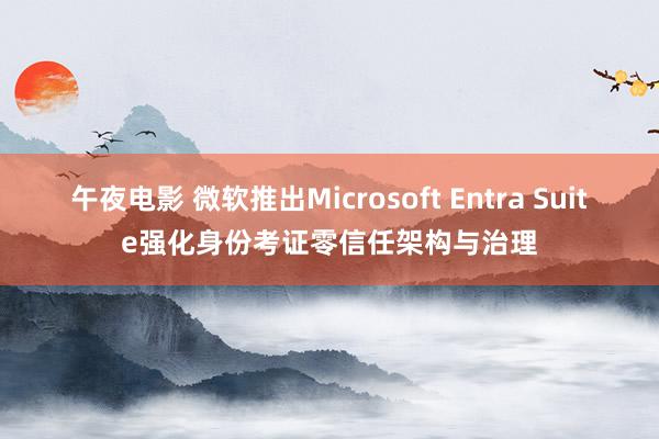 午夜电影 微软推出Microsoft Entra Suite强化身份考证零信任架构与治理