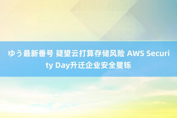 ゆう最新番号 疑望云打算存储风险 AWS Security Day升迁企业安全矍铄