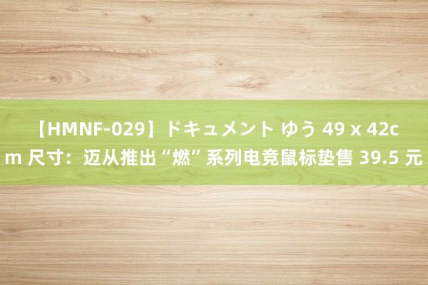 【HMNF-029】ドキュメント ゆう 49 x 42cm 尺寸：迈从推出“燃”系列电竞鼠标垫售 39.5 元