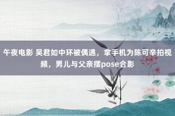 午夜电影 吴君如中环被偶遇，拿手机为陈可辛拍视频，男儿与父亲摆pose合影