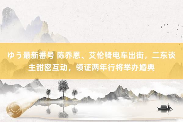 ゆう最新番号 陈乔恩、艾伦骑电车出街，二东谈主甜密互动，领证两年行将举办婚典