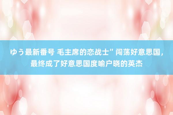 ゆう最新番号 毛主席的恋战士”闯荡好意思国，最终成了好意思国度喻户晓的英杰