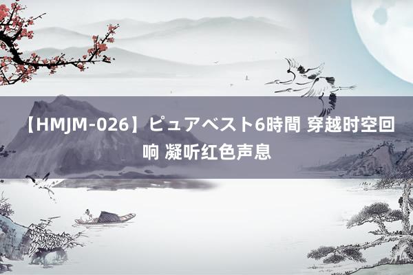 【HMJM-026】ピュアベスト6時間 穿越时空回响 凝听红色声息