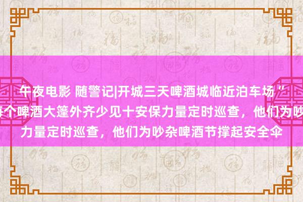 午夜电影 随警记|开城三天啤酒城临近泊车场“纳车”6万余辆次，每个啤酒大篷外齐少见十安保力量定时巡查，他们为吵杂啤酒节撑起安全伞