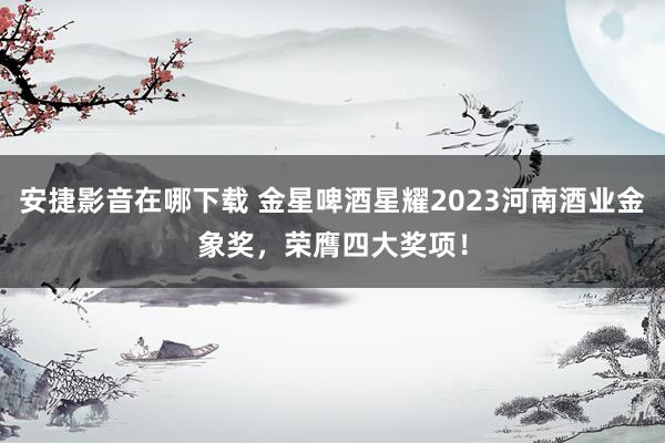 安捷影音在哪下载 金星啤酒星耀2023河南酒业金象奖，荣膺四大奖项！