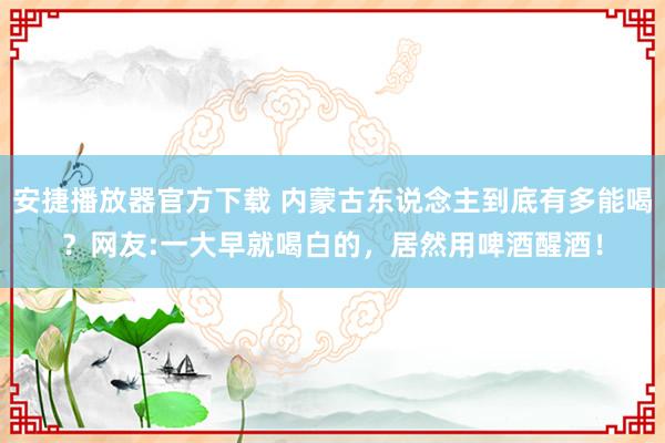 安捷播放器官方下载 内蒙古东说念主到底有多能喝？网友:一大早就喝白的，居然用啤酒醒酒！