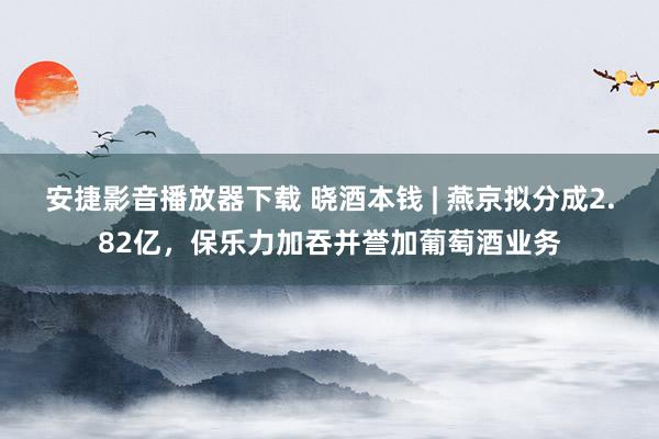 安捷影音播放器下载 晓酒本钱 | 燕京拟分成2.82亿，保乐力加吞并誉加葡萄酒业务