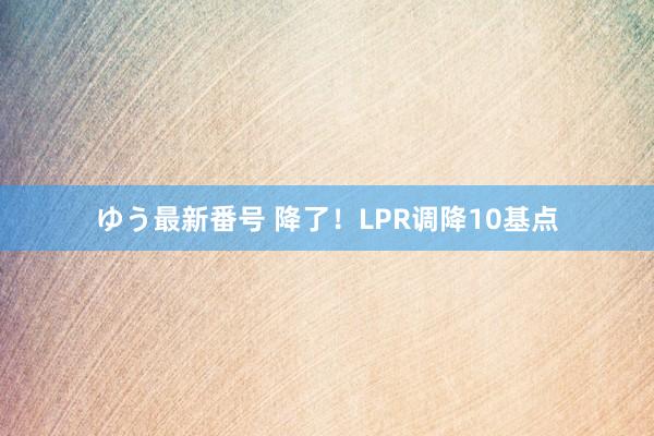 ゆう最新番号 降了！LPR调降10基点