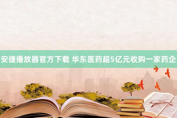 安捷播放器官方下载 华东医药超5亿元收购一家药企