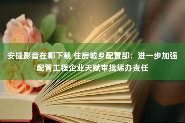 安捷影音在哪下载 住房城乡配置部：进一步加强配置工程企业天赋审批惩办责任