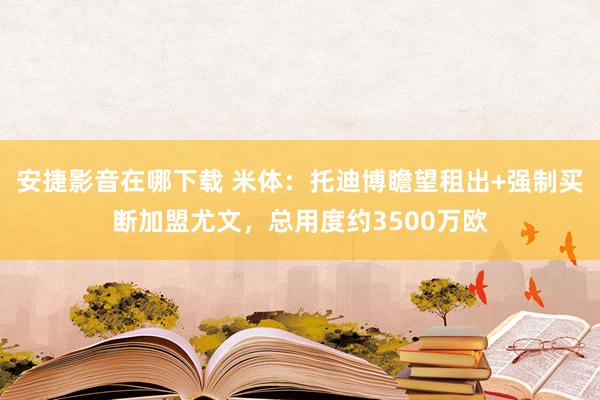 安捷影音在哪下载 米体：托迪博瞻望租出+强制买断加盟尤文，总用度约3500万欧