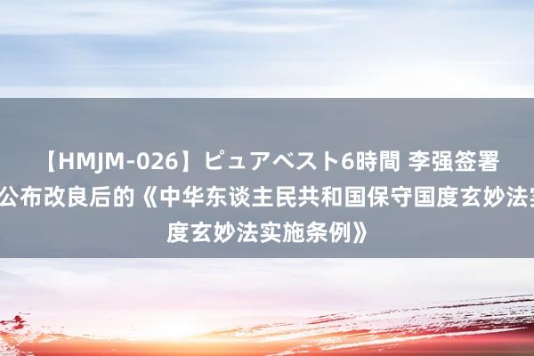 【HMJM-026】ピュアベスト6時間 李强签署国务院令 公布改良后的《中华东谈主民共和国保守国度玄妙法实施条例》