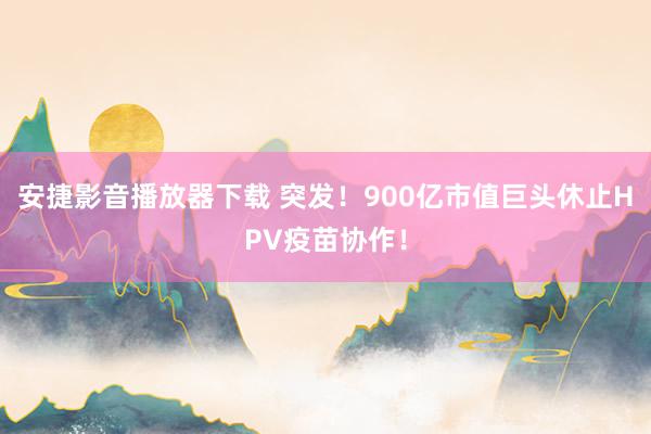 安捷影音播放器下载 突发！900亿市值巨头休止HPV疫苗协作！