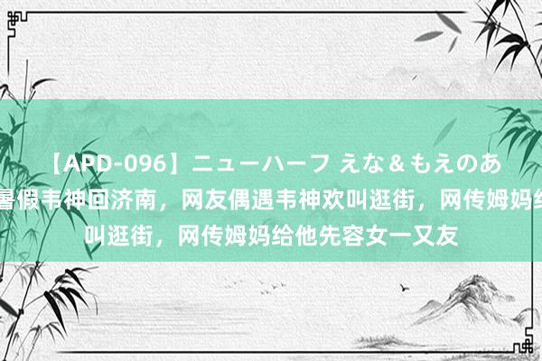 【APD-096】ニューハーフ えな＆もえのあぶない課外授業 暑假韦神回济南，网友偶遇韦神欢叫逛街，网传姆妈给他先容女一又友