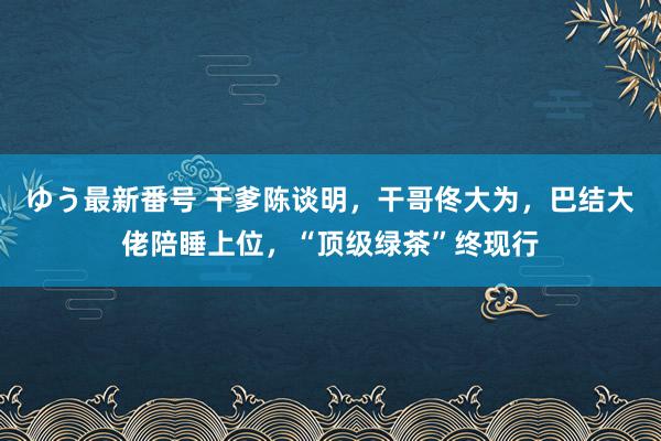 ゆう最新番号 干爹陈谈明，干哥佟大为，巴结大佬陪睡上位，“顶级绿茶”终现行