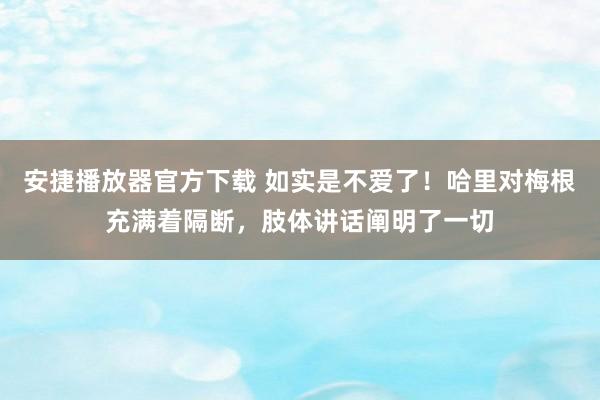 安捷播放器官方下载 如实是不爱了！哈里对梅根充满着隔断，肢体讲话阐明了一切