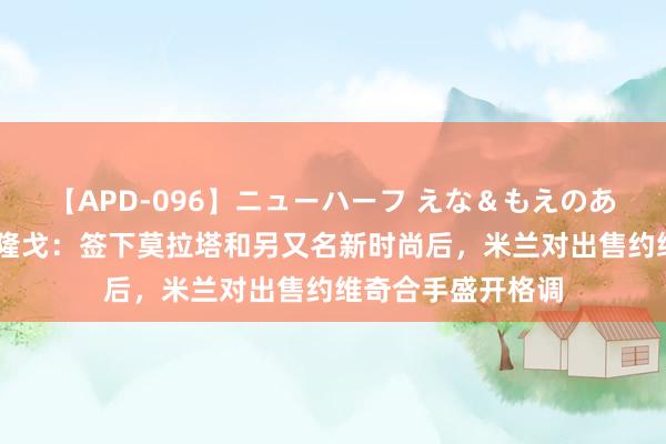 【APD-096】ニューハーフ えな＆もえのあぶない課外授業 隆戈：签下莫拉塔和另又名新时尚后，米兰对出售约维奇合手盛开格调