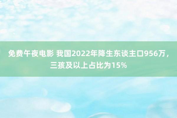 免费午夜电影 我国2022年降生东谈主口956万，三孩及以上占比为15%