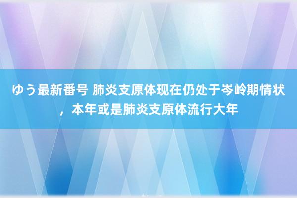 ゆう最新番号 肺炎支原体现在仍处于岑岭期情状，本年或是肺炎支原体流行大年