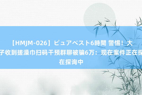 【HMJM-026】ピュアベスト6時間 警惕！大连女子收到搓澡巾扫码干预群聊被骗6万：现在案件正在探询中