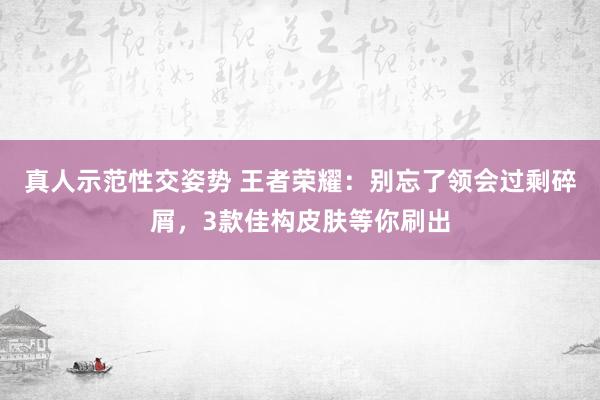 真人示范性交姿势 王者荣耀：别忘了领会过剩碎屑，3款佳构皮肤等你刷出