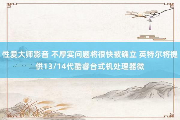 性爱大师影音 不厚实问题将很快被确立 英特尔将提供13/14代酷睿台式机处理器微