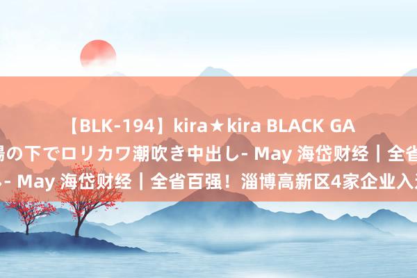 【BLK-194】kira★kira BLACK GAL 黒ギャル青姦露出-灼熱太陽の下でロリカワ潮吹き中出し- May 海岱财经｜全省百强！淄博高新区4家企业入选