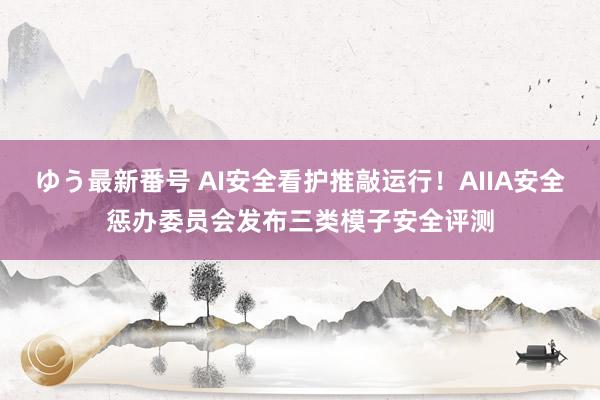 ゆう最新番号 AI安全看护推敲运行！AIIA安全惩办委员会发布三类模子安全评测