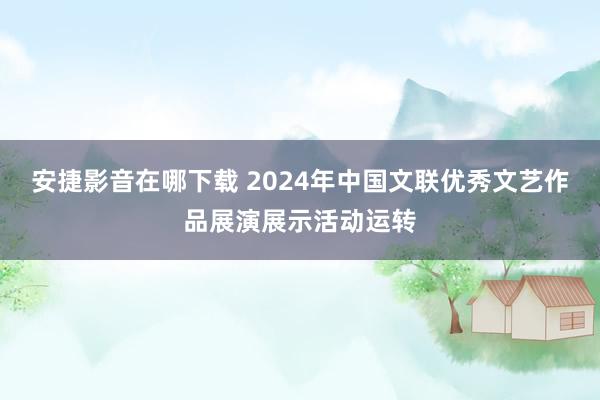 安捷影音在哪下载 2024年中国文联优秀文艺作品展演展示活动运转