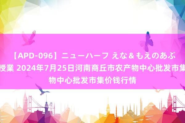 【APD-096】ニューハーフ えな＆もえのあぶない課外授業 2024年7月25日河南商丘市农产物中心批发市集价钱行情