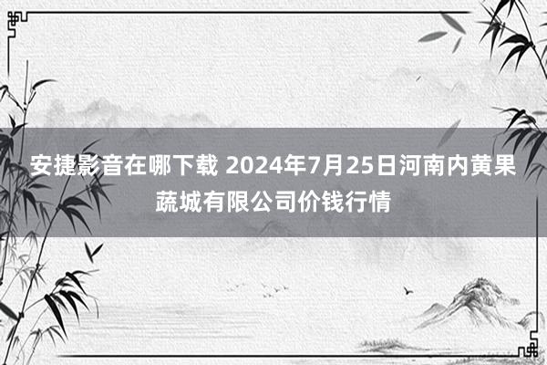 安捷影音在哪下载 2024年7月25日河南内黄果蔬城有限公司价钱行情