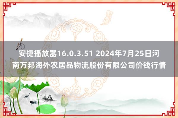 安捷播放器16.0.3.51 2024年7月25日河南万邦海外农居品物流股份有限公司价钱行情