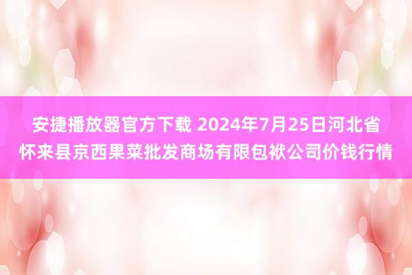 安捷播放器官方下载 2024年7月25日河北省怀来县京西果菜批发商场有限包袱公司价钱行情