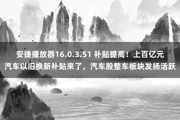 安捷播放器16.0.3.51 补贴提高！上百亿元汽车以旧换新补贴来了，汽车股整车板块发扬活跃