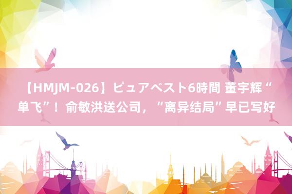 【HMJM-026】ピュアベスト6時間 董宇辉“单飞”！俞敏洪送公司，“离异结局”早已写好