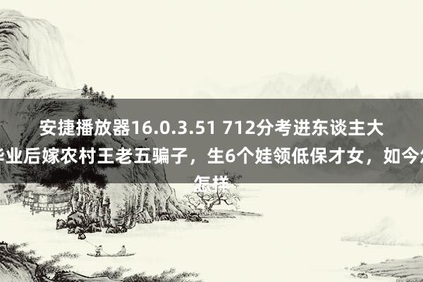 安捷播放器16.0.3.51 712分考进东谈主大，毕业后嫁农村王老五骗子，生6个娃领低保才女，如今怎样