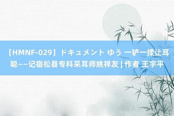 【HMNF-029】ドキュメント ゆう 一铲一揉让耳聪——记宿松县专科采耳师姚祥友 | 作者 王宇平