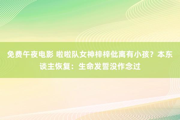 免费午夜电影 啦啦队女神梓梓仳离有小孩？本东谈主恢复：生命发誓没作念过