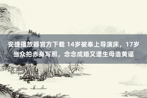 安捷播放器官方下载 14岁被奉上导演床，17岁当众拍赤身写照，念念成婚又遭生母造黄谣