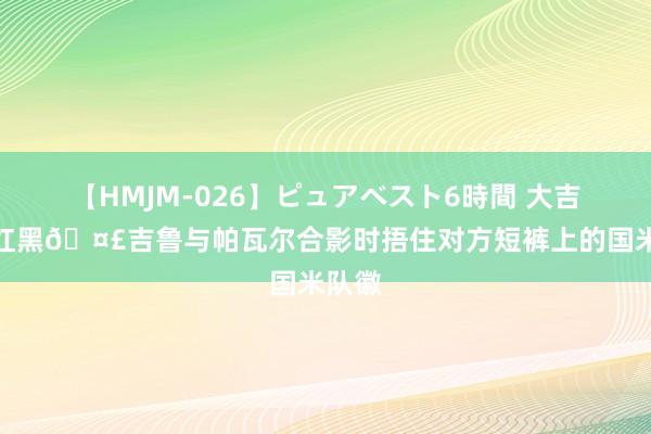 【HMJM-026】ピュアベスト6時間 大吉鲁真红黑?吉鲁与帕瓦尔合影时捂住对方短裤上的国米队徽