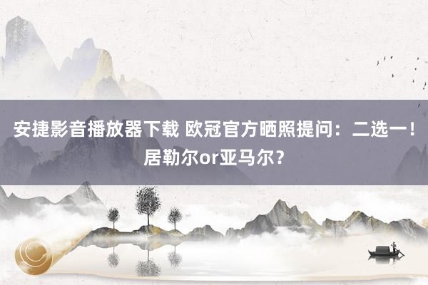 安捷影音播放器下载 欧冠官方晒照提问：二选一！居勒尔or亚马尔？