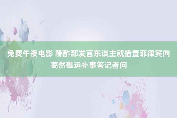 免费午夜电影 酬酢部发言东谈主就措置菲律宾向蔼然礁运补事答记者问